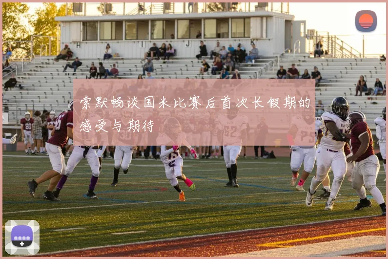 索默畅谈国米比赛后首次长假期的感受与期待