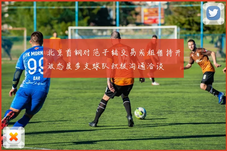 北京首钢对范子铭交易或租借持开放态度多支球队积极沟通洽谈