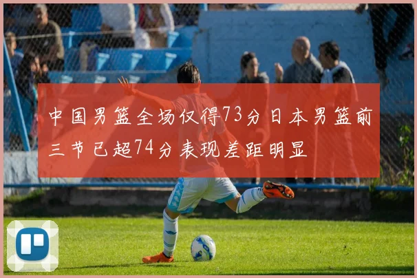 中国男篮全场仅得73分日本男篮前三节已超74分表现差距明显