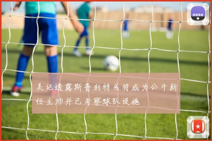 美记透露斯普利特或将成为公牛新任主帅并已考察球队设施