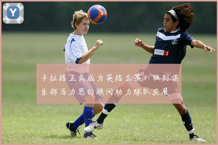 卡拉格正式成为英格兰第六级别俱乐部马力恩的顾问助力球队发展