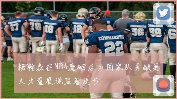 杨瀚森在NBA磨砺后为国家队贡献更大力量展现显著进步