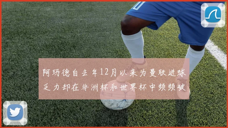 阿玛德自去年12月以来为曼联进球乏力却在非洲杯和世界杯中频频破门