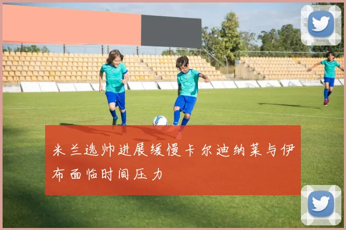 米兰选帅进展缓慢卡尔迪纳莱与伊布面临时间压力