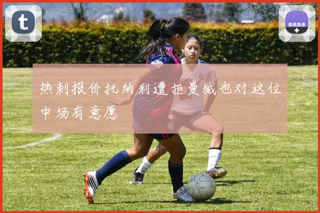 热刺报价托纳利遭拒曼城也对这位中场有意愿