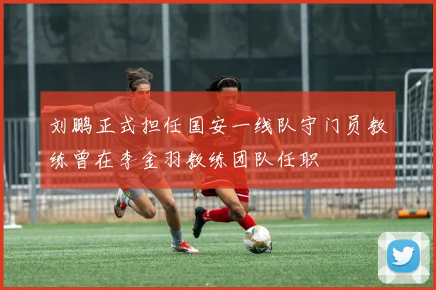 刘鹏正式担任国安一线队守门员教练曾在李金羽教练团队任职