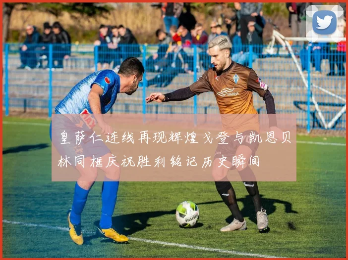 皇萨仁连线再现辉煌戈登与凯恩贝林同框庆祝胜利铭记历史瞬间