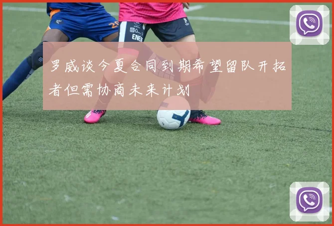 罗威谈今夏合同到期希望留队开拓者但需协商未来计划