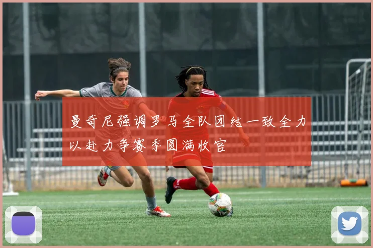 曼奇尼强调罗马全队团结一致全力以赴力争赛季圆满收官