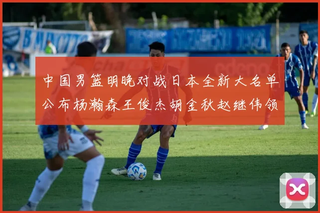 中国男篮明晚对战日本全新大名单公布杨瀚森王俊杰胡金秋赵继伟领衔出战