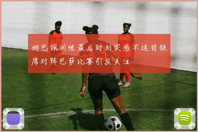 姆巴佩训练最后时刻突感不适将缺席对阵巴萨比赛引发关注