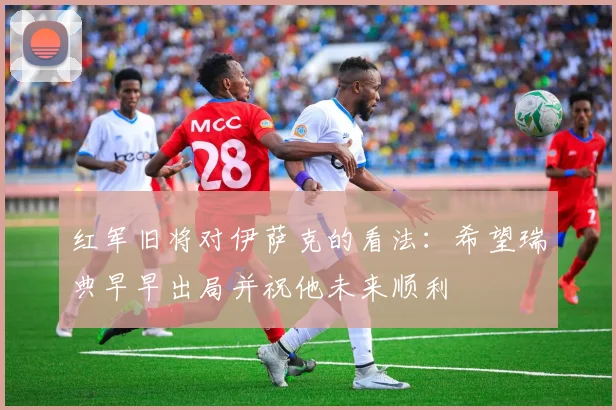 红军旧将对伊萨克的看法：希望瑞典早早出局并祝他未来顺利