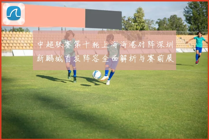 中超联赛第十轮上海海港对阵深圳新鹏城首发阵容全面解析与赛前展望