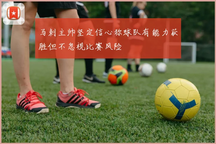 马刺主帅坚定信心称球队有能力获胜但不忽视比赛风险