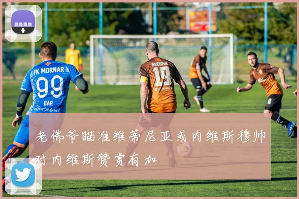 老佛爷瞄准维蒂尼亚或内维斯穆帅对内维斯赞赏有加