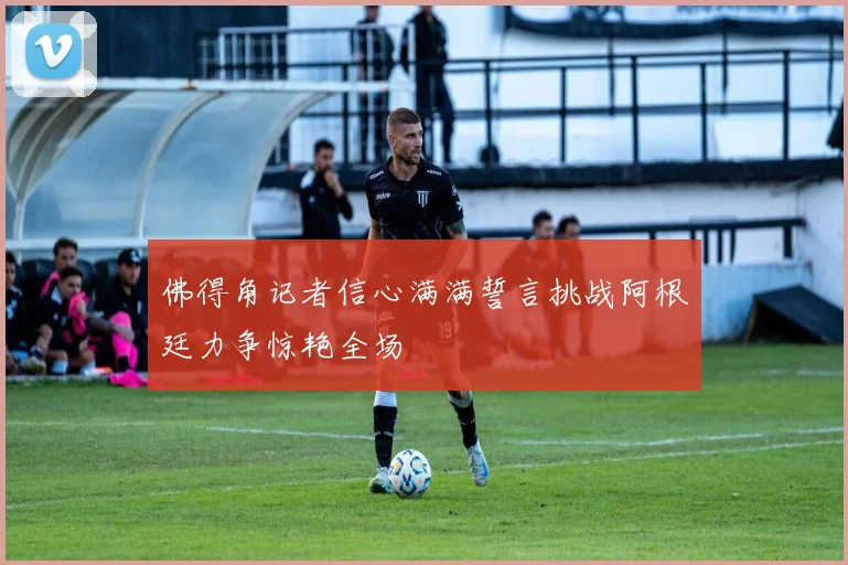 佛得角记者信心满满誓言挑战阿根廷力争惊艳全场