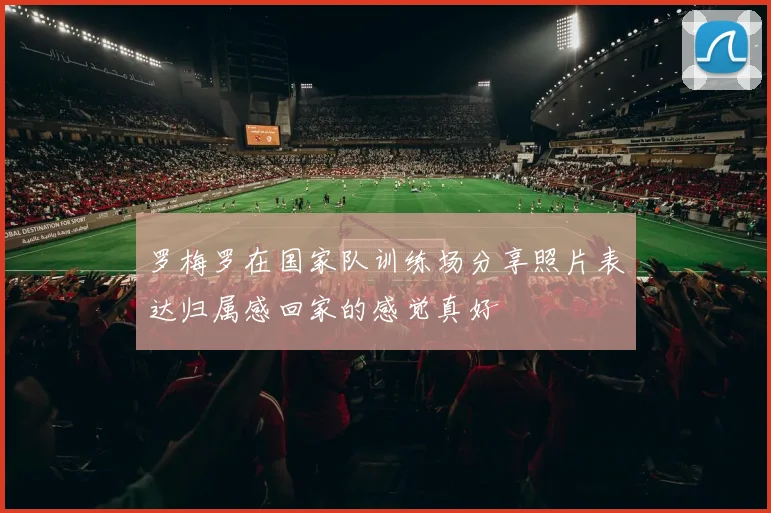 罗梅罗在国家队训练场分享照片表达归属感回家的感觉真好