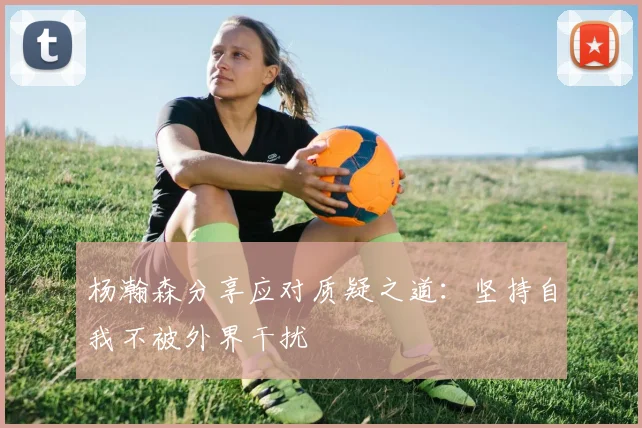 杨瀚森分享应对质疑之道：坚持自我不被外界干扰