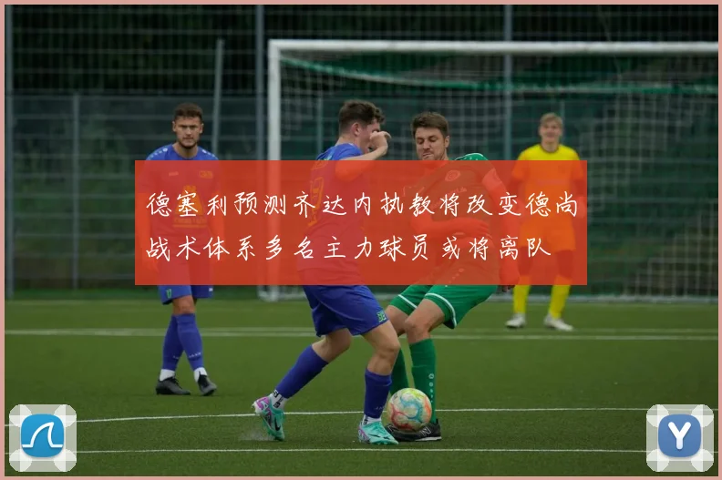 德塞利预测齐达内执教将改变德尚战术体系多名主力球员或将离队