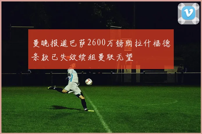 曼晚报道巴萨2600万镑购拉什福德条款已失效续租曼联无望