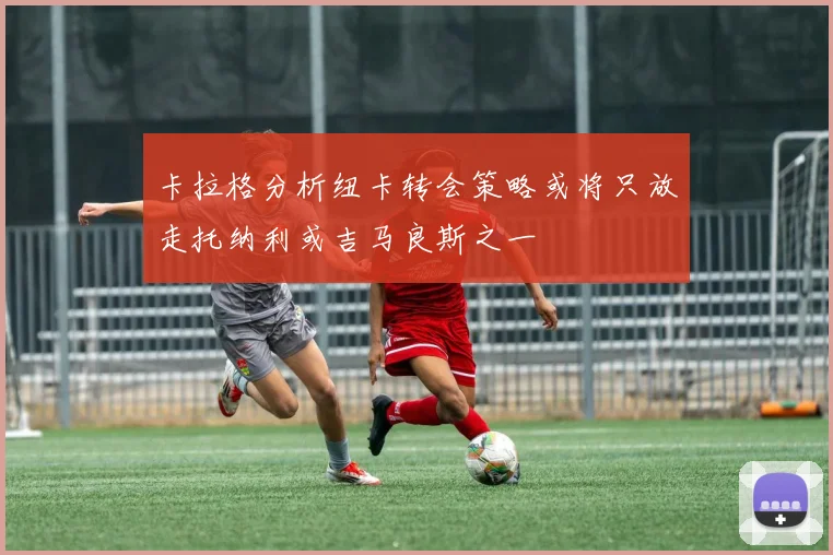 卡拉格分析纽卡转会策略或将只放走托纳利或吉马良斯之一