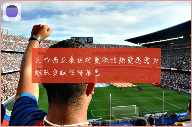 瓦伦西亚表达对曼联的热爱愿意为球队贡献任何角色