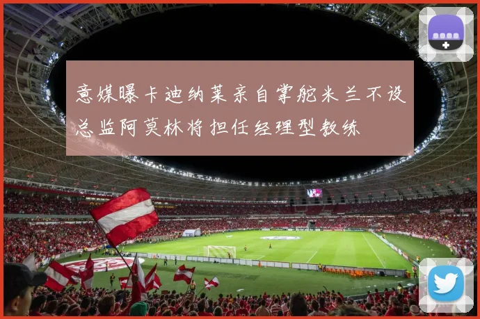 意媒曝卡迪纳莱亲自掌舵米兰不设总监阿莫林将担任经理型教练