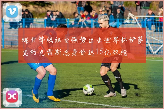 瑞典锋线组合强势出击世界杯伊萨克约克雷斯总身价达15亿双枪