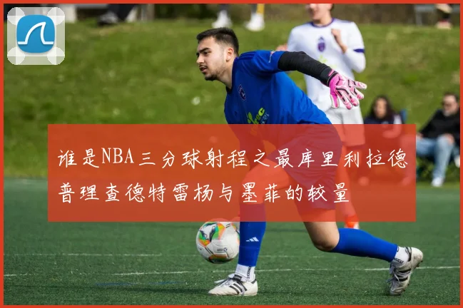 谁是NBA三分球射程之最库里利拉德普理查德特雷杨与墨菲的较量