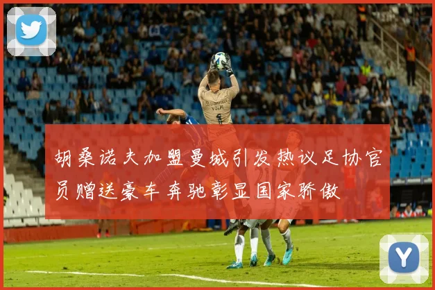 胡桑诺夫加盟曼城引发热议足协官员赠送豪车奔驰彰显国家骄傲