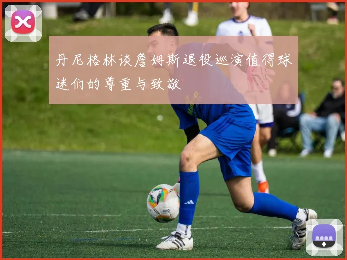 丹尼格林谈詹姆斯退役巡演值得球迷们的尊重与致敬