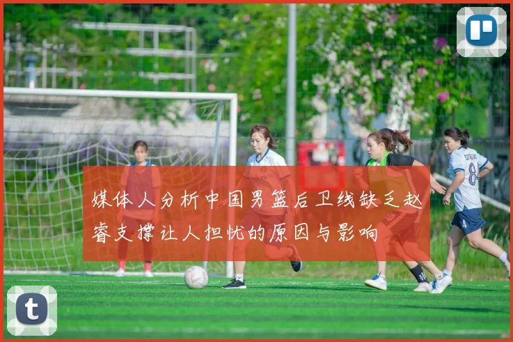媒体人分析中国男篮后卫线缺乏赵睿支撑让人担忧的原因与影响